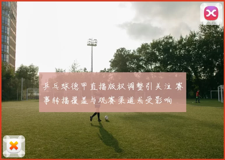 乒乓球德甲直播版权调整引关注 赛事转播覆盖与观赛渠道或受影响