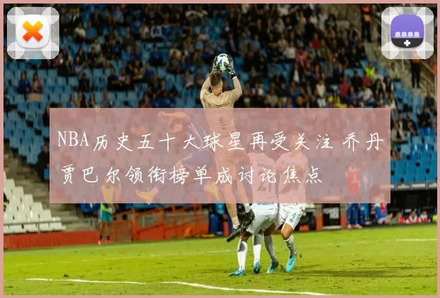 NBA历史五十大球星再受关注 乔丹贾巴尔领衔榜单成讨论焦点