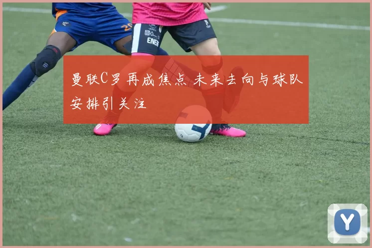 曼联C罗再成焦点 未来去向与球队安排引关注