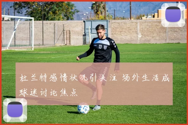 杜兰特感情状况引关注 场外生活成球迷讨论焦点