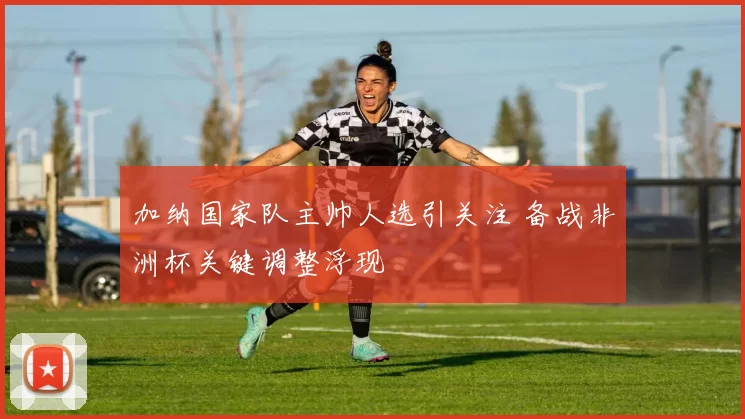 加纳国家队主帅人选引关注 备战非洲杯关键调整浮现