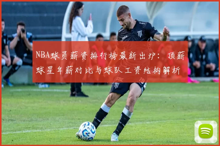 NBA球员薪资排行榜最新出炉：顶薪球星年薪对比与球队工资结构解析